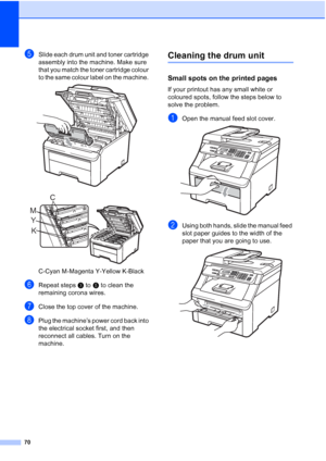 Page 78
70
eSlide each drum unit and toner cartridge 
assembly into the machine. Make sure 
that you match the toner cartridge colour 
to the same colour label on the machine. 
 
 
C-Cyan M-Magenta Y-Yellow K-Black
fRepeat stepsc to  e to clean the 
remaining corona wires.
gClose the top cover of the machine.
hPlug the machine’s power cord back into 
the electrical socket first, and then 
reconnect all cables. Turn on the 
machine.
Cleaning the drum unitC
Small spots on the printed pagesC
If your printout has...