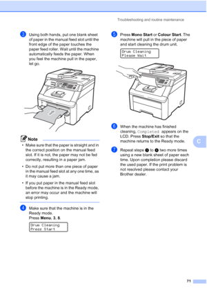 Page 79
Troubleshooting and routine maintenance71
C
cUsing both hands, put one blank sheet 
of paper in the manual feed slot until the 
front edge of the paper touches the 
paper feed roller. Wait until the machine 
automatically feeds the paper. When 
you feel the machine pull in the paper, 
let go.
 
Note
• Make sure that the paper is straight and in the correct position on the manual feed 
slot. If it is not, the paper may not be fed 
correctly, resulting in a paper jam.
• Do not put more than one piece of...