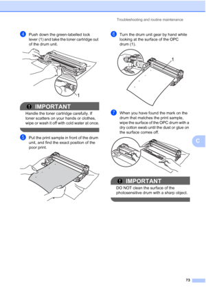 Page 81
Troubleshooting and routine maintenance73
C
dPush down the green-labelled lock 
lever (1) and take the toner cartridge out 
of the drum unit.
 
IMPORTANT
Handle the toner cartridge carefully. If 
toner scatters on your hands or clothes, 
wipe or wash it off with cold water at once.
 
ePut the print sample in front of the drum 
unit, and find the exact position of the 
poor print.
 
fTurn the drum unit gear by hand while 
looking at the surface of the OPC 
drum (1).
 
gWhen you have found the mark on the...