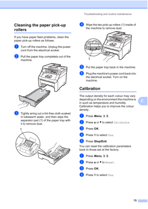 Page 83
Troubleshooting and routine maintenance75
C
Cleaning the paper pick-up 
rollersC
If you have paper feed problems, clean the 
paper pick-up rollers as follows:
aTurn off the machine. Unplug the power 
cord from the electrical socket.
bPull the paper tray completely out of the 
machine.
 
cTightly wring out a lint-free cloth soaked 
in lukewarm water, and then wipe the 
separator pad (1) of the paper tray with 
it to remove dust. 
 
dWipe the two pick-up rollers (1) inside of 
the machine to remove dust....