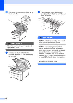 Page 88
80
bFully open the top cover by lifting up on 
the handle (1).
 
IMPORTANT
When the scanner is open, you cannot 
open the top cover.
 
cTake out the drum unit and toner 
cartridge assembly for the colour shown 
on the LCD.
 
dPush down the green-labelled lock 
lever (1) and take the toner cartridge out 
of the drum unit.
 
WARNING 
DO NOT put a toner cartridge into a fire. It 
could explode, resulting in injuries.
  
DO NOT use cleaning materials that 
contain ammonia, alcohol, any type of 
spray or any...