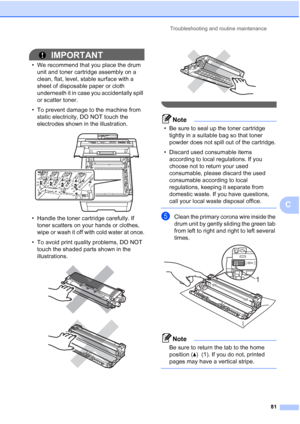 Page 89
Troubleshooting and routine maintenance81
C
IMPORTANT
• We recommend that you place the drum unit and toner cartridge assembly on a 
clean, flat, level, stable surface with a 
sheet of disposable paper or cloth 
underneath it in case you accidentally spill 
or scatter toner.
• To prevent damage to the machine from  static electricity, DO NOT touch the 
electrodes shown in the illustration.
 
• Handle the toner cartridge carefully. If toner scatters on your hands or clothes, 
wipe or wash it off with...