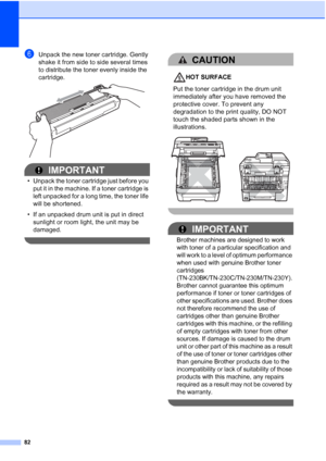 Page 90
82
fUnpack the new toner cartridge. Gently 
shake it from side to side several times 
to distribute the toner evenly inside the 
cartridge.
 
IMPORTANT
• Unpack the toner cartridge just before you put it in the machine. If a toner cartridge is 
left unpacked for a long time, the toner life 
will be shortened.
• If an unpacked drum unit is put in direct  sunlight or room light, the unit may be 
damaged.
 
CAUTION 
HOT SURFACE
Put the toner cartridge in the drum unit 
immediately after you have removed...