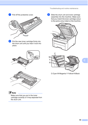 Page 91
Troubleshooting and routine maintenance83
C
gPull off the protective cover. 
hPut the new toner cartridge firmly into 
the drum unit until you hear it lock into 
place. 
Note
Make sure that you put in the toner 
cartridge correctly or it may separate from 
the drum unit.
 
iSlide the drum unit and toner cartridge 
assembly into the machine. Make sure 
that you match the toner cartridge colour 
to the same colour label on the machine. 
 
 
C-Cyan M-Magenta Y-Yellow K-Black
 
h
 
K
Y
M C
 