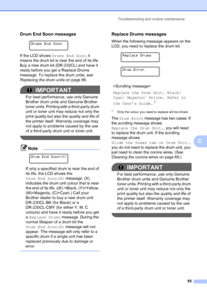 Page 93
Troubleshooting and routine maintenance85
C
Drum End Soon messagesC
 
Drums End Soon
If the LCD shows  Drums End Soon , it 
means the drum kit is near the end of its life. 
Buy a new drum kit (DR-230CL) and have it 
ready before you get a Replace Drums 
message. To replace the drum units, see 
Replacing the drum units  on page 86.
IMPORTANT
For best performance, use only Genuine 
Brother drum units and Genuine Brother 
toner units. Printing with a third-party drum 
unit or toner unit may reduce not only...