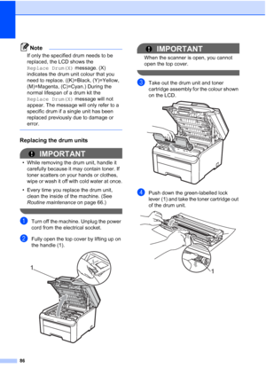 Page 94
86
Note
If only the specified drum needs to be 
replaced, the LCD shows the 
Replace Drum(X) message. (X) 
indicates the drum unit colour that you 
need to replace. ((K)=Black, (Y)=Yellow, 
(M)=Magenta, (C)=Cyan.) During the 
normal lifespan of a drum kit the 
Replace Drum(X)  message will not 
appear. The message will only refer to a 
specific drum if a single unit has been 
replaced previously due to damage or 
error.
 
Replacing the drum unitsC
IMPORTANT
• While removing the drum unit, handle it...