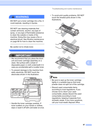 Page 95
Troubleshooting and routine maintenance87
C
WARNING 
DO NOT put a toner cartridge into a fire. It 
could explode, resulting in injuries.
 
 
DO NOT use cleaning materials that 
contain ammonia, alcohol, any type of 
spray, or any type of flammable substance 
to clean the outside or inside of the 
machine. Doing this may cause a fire or 
electrical shock. See Routine maintenance  
on page 66 for how to clean the machine.
  
Be careful not to inhale toner.
 
IMPORTANT
• We recommend that you place the...