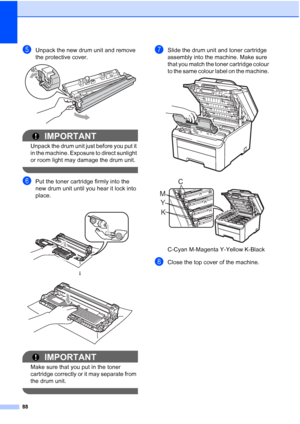 Page 96
88
eUnpack the new drum unit and remove 
the protective cover.
 
IMPORTANT
Unpack the drum unit just before you put it 
in the machine. Exposure to direct sunlight 
or room light may damage the drum unit.
 
fPut the toner cartridge firmly into the 
new drum unit until you hear it lock into 
place. 
IMPORTANT
Make sure that you put in the toner 
cartridge correctly or it may separate from 
the drum unit.
 
gSlide the drum unit and toner cartridge 
assembly into the machine. Make sure 
that you match the...