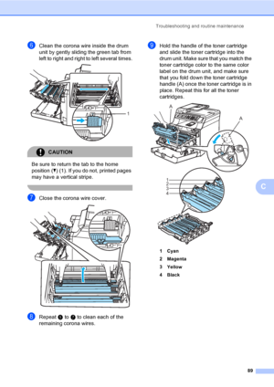 Page 101Troubleshooting and routine maintenance
89
C
fClean the corona wire inside the drum 
unit by gently sliding the green tab from 
left to right and right to left several times.
 
CAUTION 
Be sure to return the tab to the home 
position (b) (1). If you do not, printed pages 
may have a vertical stripe.
 
gClose the corona wire cover. 
hRepeat e to g to clean each of the 
remaining corona wires.
iHold the handle of the toner cartridge 
and slide the toner cartridge into the 
drum unit. Make sure that you...