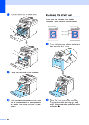 Page 10290
jPush the drum unit in until it stops. 
kClose the front cover of the machine. 
lPlug the machine’s power cord back into 
the AC power outlet first, and reconnect 
all cables. Turn on the machine’s power 
switch.
Cleaning the drum unitC
If you have the following print quality 
problems, clean the drum unit as follows.
aPress the front cover release button and 
then open the front cover.
 
bClose the front cover of the machine. 
The machine starts warming up, wait 
until it finishes warming up before...