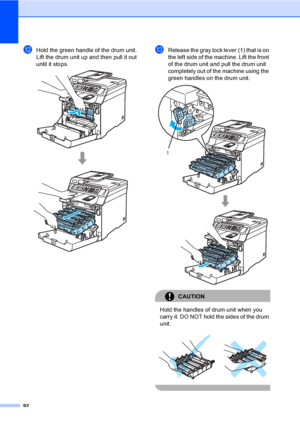 Page 10492
lHold the green handle of the drum unit. 
Lift the drum unit up and then pull it out 
until it stops.
 
mRelease the gray lock lever (1) that is on 
the left side of the machine. Lift the front 
of the drum unit and pull the drum unit 
completely out of the machine using the 
green handles on the drum unit.
 
CAUTION 
Hold the handles of drum unit when you 
carry it. DO NOT hold the sides of the drum 
unit.
 
 
1
 