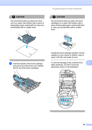 Page 105Troubleshooting and routine maintenance
93
C
CAUTION 
We recommend that you place the drum 
unit on a clean, flat surface with a piece of 
disposable paper underneath it in case you 
accidentally spill or scatter toner.
 
 
nHold the handle of the toner cartridge 
and pull it out of the drum unit. Repeat 
this for all of the toner cartridges.
 
CAUTION 
We recommend that you place the toner 
cartridges on a clean, flat surface with a 
piece of disposable paper underneath them 
in case you accidentally...