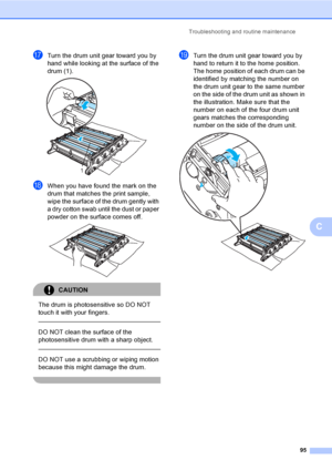 Page 107Troubleshooting and routine maintenance
95
C
qTurn the drum unit gear toward you by 
hand while looking at the surface of the 
drum (1).
 
rWhen you have found the mark on the 
drum that matches the print sample, 
wipe the surface of the drum gently with 
a dry cotton swab until the dust or paper 
powder on the surface comes off.
 
CAUTION 
The drum is photosensitive so DO NOT 
touch it with your fingers.
  
DO NOT clean the surface of the 
photosensitive drum with a sharp object.
  
DO NOT use a...