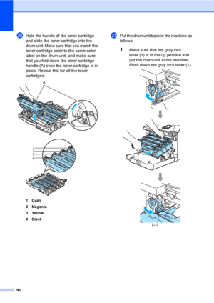 Page 10896
tHold the handle of the toner cartridge 
and slide the toner cartridge into the 
drum unit. Make sure that you match the 
toner cartridge color to the same color 
label on the drum unit, and make sure 
that you fold down the toner cartridge 
handle (A) once the toner cartridge is in 
place. Repeat this for all the toner 
cartridges.
 
1Cyan
2Magenta
3Yellow
4 Black
uPut the drum unit back in the machine as 
follows.
1Make sure that the gray lock 
lever (1) is in the up position and 
put the drum unit...