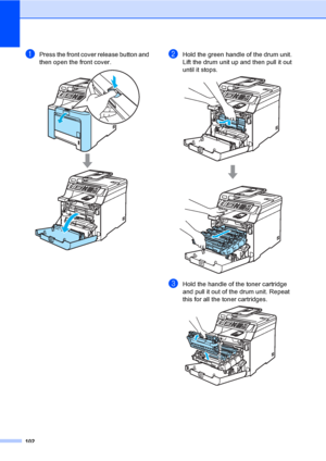 Page 114102
aPress the front cover release button and 
then open the front cover.
 
bHold the green handle of the drum unit. 
Lift the drum unit up and then pull it out 
until it stops.
 
cHold the handle of the toner cartridge 
and pull it out of the drum unit. Repeat 
this for all the toner cartridges.
 
 