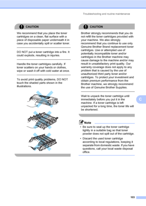 Page 115Troubleshooting and routine maintenance
103
C
CAUTION 
We recommend that you place the toner 
cartridges on a clean, flat surface with a 
piece of disposable paper underneath it in 
case you accidentally spill or scatter toner.
  
DO NOT put a toner cartridge into a fire. It 
could explode, resulting in injuries.
  
Handle the toner cartridges carefully. If 
toner scatters on your hands or clothes, 
wipe or wash it off with cold water at once.
  
To avoid print quality problems, DO NOT 
touch the shaded...