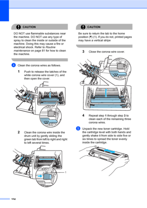 Page 116104
CAUTION 
DO NOT use flammable substances near 
the machine. DO NOT use any type of 
spray to clean the inside or outside of the 
machine. Doing this may cause a fire or 
electrical shock. Refer to Routine 
maintenance on page 81 for how to clean 
the machine.
 
dClean the corona wires as follows.
1Push to release the latches of the 
white corona wire cover (1), and 
then open the cover.
 
2Clean the corona wire inside the 
drum unit by gently sliding the 
green tab from left to right and right 
to...