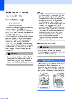 Page 118106
Replacing the drum unitC
Order Number: DR-110CL
Drum end soon messageC
 
Drum End Soon
The machine uses a drum unit to create print 
images on paper. If the LCD shows 
Drum End Soon, the drum unit is near the 
end of its life and it is time to buy a new one.
Even if the LCD shows Drum End Soon, 
you may be able to continue printing without 
having to replace the drum unit for a while. 
However, if there is a noticeable deterioration 
in the output print quality (even before 
Drum End Soon appears),...