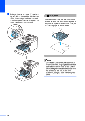 Page 120108
cRelease the gray lock lever (1) that is on 
the left side of the machine. Lift the front 
of the drum unit and pull the drum unit 
completely out of the machine using the 
green handles on the drum unit.
 
CAUTION 
We recommend that you place the drum 
unit on a clean, flat surface with a piece of 
disposable paper underneath it in case you 
accidentally spill or scatter toner.
 
 
Note
Discard the used drum unit according to 
local regulations, keeping it separate from 
domestic waste. Be sure to...