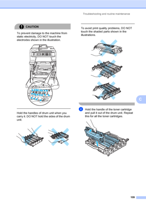 Page 121Troubleshooting and routine maintenance
109
C
CAUTION 
To prevent damage to the machine from 
static electricity, DO NOT touch the 
electrodes shown in the illustration.
 
 
 
Hold the handles of drum unit when you 
carry it. DO NOT hold the sides of the drum 
unit.
 
 
 
To avoid print quality problems, DO NOT 
touch the shaded parts shown in the 
illustrations.
 
 
 
 
dHold the handle of the toner cartridge 
and pull it out of the drum unit. Repeat 
this for all the toner cartridges.
 
 