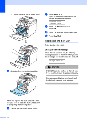 Page 124112
2Push the drum unit in until it stops. 
hClose the front cover of the machine. 
When you replace the drum unit with a new 
one, you need to reset the drum unit counter 
by completing the following steps:
iTurn on the machine’s power switch.
jPress Menu, 5, 5.
The LCD shows the part name of the 
counter that needs to be reset.
 
Machine Info.
5.Reset Menu
kPress a or b to choose Drum.
Press OK.
lPress 1 to reset the drum unit counter.
mPress Stop/Exit.
Replacing the belt unitC
Order Number: BU-100CL...