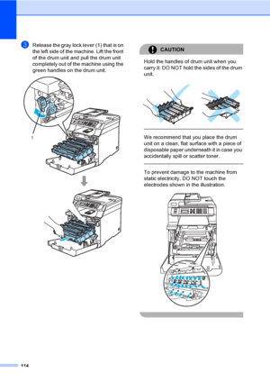 Page 126114
cRelease the gray lock lever (1) that is on 
the left side of the machine. Lift the front 
of the drum unit and pull the drum unit 
completely out of the machine using the 
green handles on the drum unit.
 
CAUTION 
Hold the handles of drum unit when you 
carry it. DO NOT hold the sides of the drum 
unit.
 
 
 
We recommend that you place the drum 
unit on a clean, flat surface with a piece of 
disposable paper underneath it in case you 
accidentally spill or scatter toner.
  
To prevent damage to...