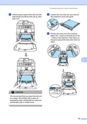 Page 127Troubleshooting and routine maintenance
115
C
dHold the green parts of the belt unit with 
both hands and lift the belt unit up, then 
pull it out.
 
CAUTION 
We recommend that you place the belt unit 
on a clean, flat surface with a piece of 
disposable paper underneath it in case you 
accidentally spill or scatter toner.
 
eUnpack the new belt unit, and remove 
the protective cover and paper.
 
fPut the new belt unit in the machine. 
Match the h mark on the belt unit to the 
g mark on the machine. Push...