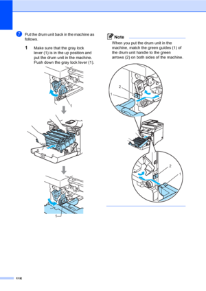 Page 128116
gPut the drum unit back in the machine as 
follows.
1Make sure that the gray lock 
lever (1) is in the up position and 
put the drum unit in the machine. 
Push down the gray lock lever (1).
 
Note
When you put the drum unit in the 
machine, match the green guides (1) of 
the drum unit handle to the green 
arrows (2) on both sides of the machine.
 
 
1
1
2
1
2
1
 