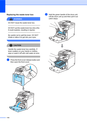 Page 130118
Replacing the waste toner boxC
WARNING 
DO NOT reuse the waste toner box.
  
DO NOT put the waste toner box into a fire. 
It could explode, resulting in injuries.
  
Be careful not to spill the toner. DO NOT 
inhale or allow it to get into your eyes.
 
CAUTION 
Handle the waste toner box carefully. If 
toner scatters on your hands or clothes, 
wipe or wash it off with cold water at once.
 
aPress the front cover release button and 
then open the front cover.
 
bHold the green handle of the drum unit....