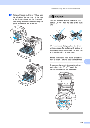 Page 131Troubleshooting and routine maintenance
119
C
cRelease the gray lock lever (1) that is on 
the left side of the machine. Lift the front 
of the drum unit and pull the drum unit 
completely out of the machine using the 
green handles on the drum unit.
 
CAUTION 
Hold the handles of drum unit when you 
carry it. DO NOT hold the sides of the drum 
unit.
 
 
 
We recommend that you place the drum 
unit on a clean, flat surface with a piece of 
disposable paper underneath it in case you 
accidentally spill or...