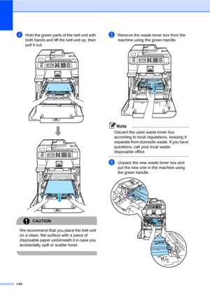 Page 132120
dHold the green parts of the belt unit with 
both hands and lift the belt unit up, then 
pull it out.
 
CAUTION 
We recommend that you place the belt unit 
on a clean, flat surface with a piece of 
disposable paper underneath it in case you 
accidentally spill or scatter toner.
 
eRemove the waste toner box from the 
machine using the green handle.
 
Note
Discard the used waste toner box 
according to local regulations, keeping it 
separate from domestic waste. If you have 
questions, call your local...