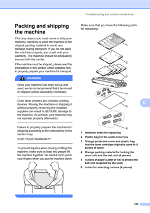 Page 135Troubleshooting and routine maintenance
123
C
Packing and shipping 
the machine
C
If for any reason you must move or ship your 
machine, carefully re-pack the machine in the 
original packing material to avoid any 
damage during transport. If you do not pack 
the machine properly, you could void your 
warranty. The machine should be adequately 
insured with the carrier.
If the machine must be shipped, please read the 
instructions in this section which explains how 
to properly prepare your machine for...