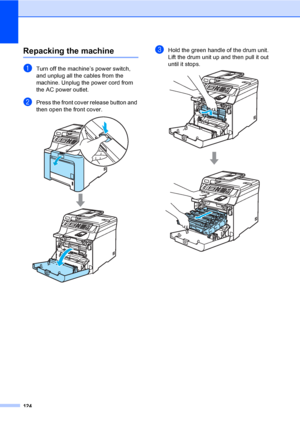 Page 136124
Repacking the machineC
aTurn off the machine’s power switch, 
and unplug all the cables from the 
machine. Unplug the power cord from 
the AC power outlet.
bPress the front cover release button and 
then open the front cover.
 
cHold the green handle of the drum unit. 
Lift the drum unit up and then pull it out 
until it stops.
 
 