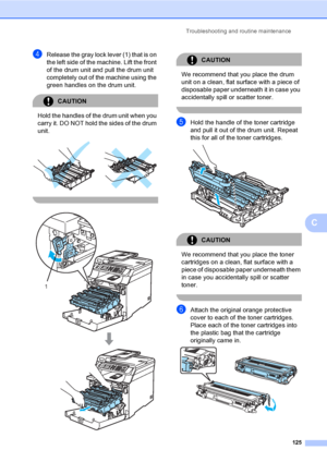 Page 137Troubleshooting and routine maintenance
125
C
dRelease the gray lock lever (1) that is on 
the left side of the machine. Lift the front 
of the drum unit and pull the drum unit 
completely out of the machine using the 
green handles on the drum unit.
CAUTION 
Hold the handles of the drum unit when you 
carry it. DO NOT hold the sides of the drum 
unit.
 
 
 
CAUTION 
We recommend that you place the drum 
unit on a clean, flat surface with a piece of 
disposable paper underneath it in case you...