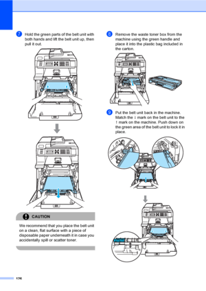 Page 138126
gHold the green parts of the belt unit with 
both hands and lift the belt unit up, then 
pull it out.
 
CAUTION 
We recommend that you place the belt unit 
on a clean, flat surface with a piece of 
disposable paper underneath it in case you 
accidentally spill or scatter toner.
 
hRemove the waste toner box from the 
machine using the green handle and 
place it into the plastic bag included in 
the carton.
 
iPut the belt unit back in the machine. 
Match the h mark on the belt unit to the 
g mark on...