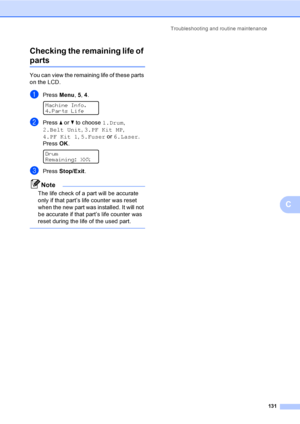 Page 143Troubleshooting and routine maintenance
131
C Checking the remaining life of 
partsC
You can view the remaining life of these parts 
on the LCD.
aPress Menu, 5, 4. 
Machine Info.
4.Parts Life
bPress a or b to choose 1.Drum, 
2.Belt Unit, 3.PF Kit MP, 
4.PF Kit 1, 5.Fuser or 6.Laser.
PressOK.
 
Drum
Remaining: XX%
cPress Stop/Exit.
Note
The life check of a part will be accurate 
only if that part’s life counter was reset 
when the new part was installed. It will not 
be accurate if that part’s life...