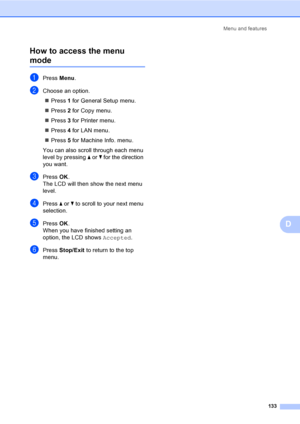 Page 145Menu and features
133
D How to access the menu 
modeD
aPress Menu.
bChoose an option.
„Press 1 for General Setup menu.
„Press 2 for Copy menu.
„Press 3 for Printer menu.
„Press 4 for LAN menu.
„Press 5 for Machine Info. menu.
You can also scroll through each menu 
level by pressing a or b for the direction 
you want.
cPressOK.
The LCD will then show the next menu 
level.
dPress a or b to scroll to your next menu 
selection.
ePressOK.
When you have finished setting an 
option, the LCD shows Accepted....