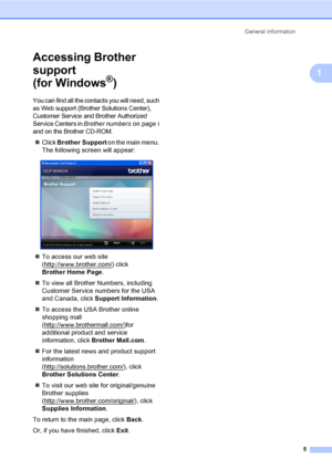 Page 17General information
5
1
Accessing Brother 
support 
(for Windows
®)1
You can find all the contacts you will need, such 
as Web support (Brother Solutions Center), 
Customer Service and Brother Authorized 
Service Centers in 
Brother numberson page i 
and on the Brother CD-ROM.
„Click Brother Support on the main menu. 
The following screen will appear:
 
„To access our web site 
(http://www.brother.com/
) click 
Brother Home Page.
„To view all Brother Numbers, including 
Customer Service numbers for the...