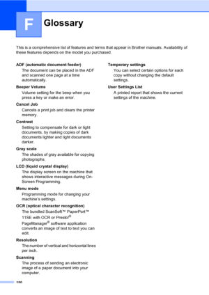 Page 162150
F
This is a comprehensive list of features and terms that appear in Brother manuals. Availability of 
these features depends on the model you purchased.
GlossaryF
ADF (automatic document feeder)
The document can be placed in the ADF 
and scanned one page at a time 
automatically.
Beeper Volume
Volume setting for the beep when you 
press a key or make an error.
Cancel Job
Cancels a print job and clears the printer 
memory.
Contrast
Setting to compensate for dark or light 
documents, by making copies...
