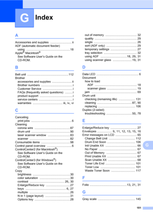 Page 163Index
151
G
G
A
Accessories and supplies .......................... ii
ADF (automatic document feeder)
using
 .....................................................18
Apple® Macintosh®
See Software User’s Guide on the 
CD-ROM.
B
Belt unit .................................................. 112
Brother
accessories and supplies
 ........................ ii
Brother numbers
 ...................................... i
Customer Service
 .................................... i
FAQs (frequently asked questions)...