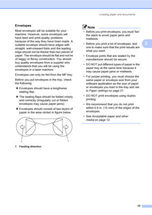 Page 27Loading paper and documents
15
2
Envelopes2
Most envelopes will be suitable for your 
machine. However, some envelopes will 
have feed and print-quality problems 
because of the way they have been made. A 
suitable envelope should have edges with 
straight, well-creased folds and the leading 
edge should not be thicker than two pieces of 
paper. The envelope should lie flat and not be 
of baggy or flimsy construction. You should 
buy quality envelopes from a supplier who 
understands that you will be...