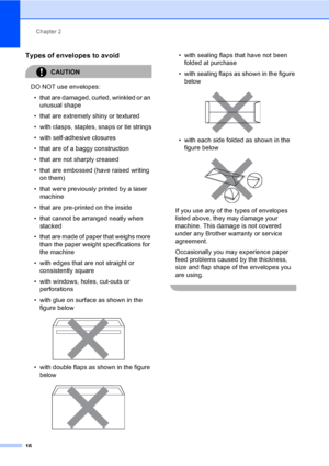 Page 28Chapter 2
16
Types of envelopes to avoid2
CAUTION 
DO NOT use envelopes:
• that are damaged, curled, wrinkled or an 
unusual shape
• that are extremely shiny or textured
• with clasps, staples, snaps or tie strings
• with self-adhesive closures
• that are of a baggy construction
• that are not sharply creased
• that are embossed (have raised writing 
on them)
• that were previously printed by a laser 
machine
• that are pre-printed on the inside
• that cannot be arranged neatly when 
stacked
• that are...