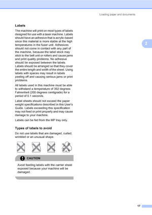 Page 29Loading paper and documents
17
2
Labels2
The machine will print on most types of labels 
designed for use with a laser machine. Labels 
should have an adhesive that is acrylic-based 
since this material is more stable at the high 
temperatures in the fuser unit. Adhesives 
should not come in contact with any part of 
the machine, because the label stock may 
stick to the belt unit or rollers and cause jams 
and print quality problems. No adhesive 
should be exposed between the labels. 
Labels should be...