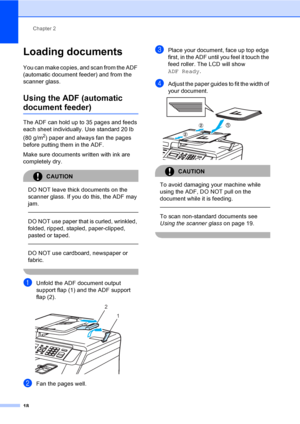 Page 30Chapter 2
18
Loading documents2
You can make copies, and scan from the ADF 
(automatic document feeder) and from the 
scanner glass.
Using the ADF (automatic 
document feeder)2
The ADF can hold up to 35 pages and feeds 
each sheet individually. Use standard 20 lb 
(80 g/m
2) paper and always fan the pages 
before putting them in the ADF.
Make sure documents written with ink are 
completely dry.
CAUTION 
DO NOT leave thick documents on the 
scanner glass. If you do this, the ADF may 
jam.
  
DO NOT use...