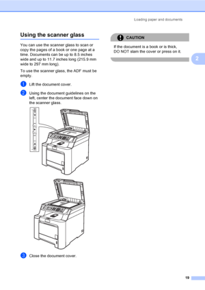 Page 31Loading paper and documents
19
2
Using the scanner glass2
You can use the scanner glass to scan or 
copy the pages of a book or one page at a 
time. Documents can be up to 8.5 inches 
wide and up to 11.7 inches long (215.9 mm 
wide to 297 mm long).
To use the scanner glass, the ADF must be 
empty.
aLift the document cover.
bUsing the document guidelines on the 
left, center the document face down on 
the scanner glass.
 
 
cClose the document cover.
CAUTION 
If the document is a book or is thick, 
DO NOT...