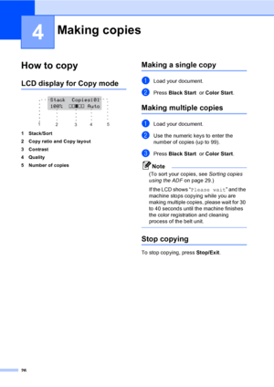 Page 3826
4
How to copy4
LCD display for Copy mode4
 
1 Stack/Sort
2 Copy ratio and Copy layout
3 Contrast
4Quality
5 Number of copies
Making a single copy4
aLoad your document.
bPress Black Start  or Color Start.
Making multiple copies4
aLoad your document.
bUse the numeric keys to enter the 
number of copies (up to 99).
cPress Black Start  or Color Start.
Note
(To sort your copies, see Sorting copies 
using the ADFon page 29.)
If the LCD shows “Please wait” and the 
machine stops copying while you are 
making...