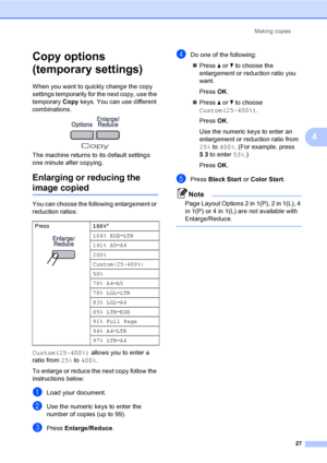 Page 39Making copies
27
4
Copy options 
(temporary settings)
4
When you want to quickly change the copy 
settings temporarily for the next copy, use the 
temporary Copy keys. You can use different 
combinations.
 
The machine returns to its default settings 
one minute after copying.
Enlarging or reducing the 
image copied4
You can choose the following enlargement or 
reduction ratios:
Custom(25-400%) allows you to enter a 
ratio from 25% to 400%.
To enlarge or reduce the next copy follow the 
instructions...