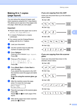 Page 43
Making copies31
4
Making N in 1 copies 
(page layout)4
You can reduce the amount of paper used 
when copying by using the N in 1 copy feature. 
This allows you to copy two or four pages onto 
one page, which lets you save paper.
Important4
„
Please make sure the paper size is set to 
Letter , A4 , Legal  or Folio .
„ (P ) means Portrait and ( L) means 
Landscape.
„ You cannot use the Enlarge/Reduce 
setting with the N in 1 feature.
aLoad your document.
bUse the numeric keys to enter the 
number of...