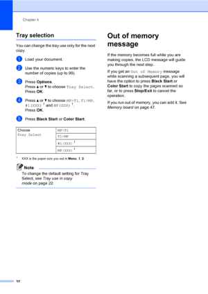 Page 44Chapter 4
32
Tray selection4
You can change the tray use only for the next 
copy.
aLoad your document.
bUse the numeric keys to enter the 
number of copies (up to 99).
cPress Options.
Press a or b to choose Tray Select.
PressOK.
dPress a or b to choose MP>T1, T1>MP, 
#1(XXX)1 and MP(XXX)1.
PressOK.
ePress Black Start or Color Start.
1XXX is the paper size you set in Menu, 1, 2.
Note
To change the default setting for Tray 
Select, see Tray use in copy 
modeon page 22.
 
Out of memory 
message
4
If the...