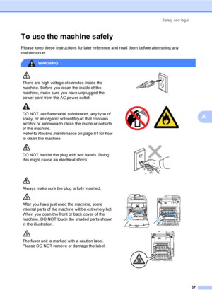 Page 49Safety and legal
37
A
To use the machine safelyA
Please keep these instructions for later reference and read them before attempting any 
maintenance.
WARNING
There are high voltage electrodes inside the 
machine. Before you clean the inside of the 
machine, make sure you have unplugged the 
power cord from the AC power outlet.
 
DO NOT use flammable substances, any type of 
spray, or an organic solvent/liquid that contains 
alcohol or ammonia to clean the inside or outside 
of the machine.
Refer to...